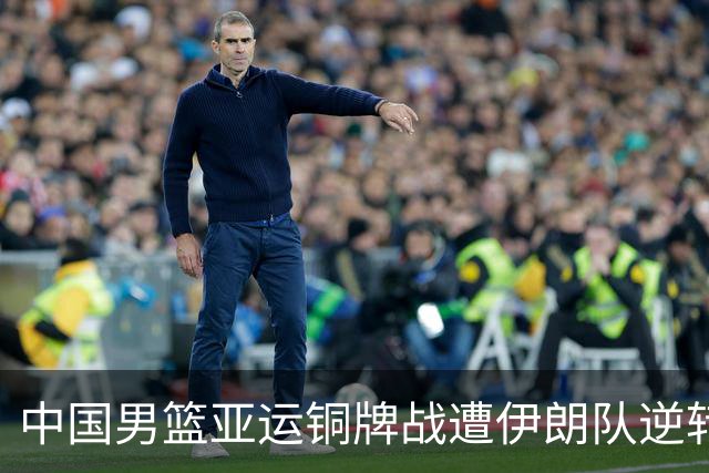 中国男篮亚运铜牌战遭伊朗队逆转！郭士强：年轻球员经验不足