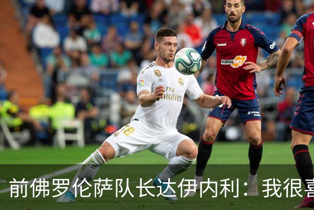 前佛罗伦萨队长达伊内利：我很喜欢法乔利，他能踢出来