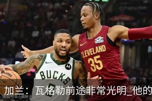 加兰：瓦格勒前途非常光明 他的持球技术极好篮下终结也很细腻