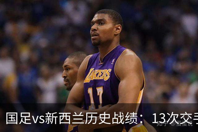 国足vs新西兰历史战绩：13次交手国足3胜5平5负，26年未尝胜绩
