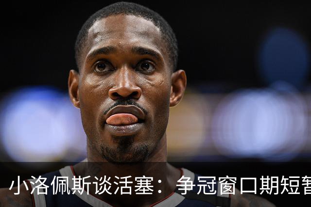 小洛佩斯谈活塞：争冠窗口期短暂 东部竞争加剧&他们补强不足