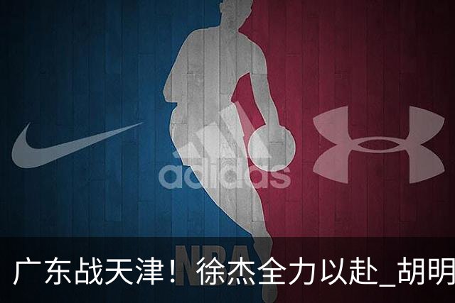广东战天津！徐杰全力以赴 胡明轩回暖 卢卡要爆发 亚帅下令拒3连败