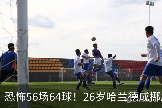 恐怖56场64球！26岁哈兰德成挪威救世主：超越大罗 近16场狂轰29球