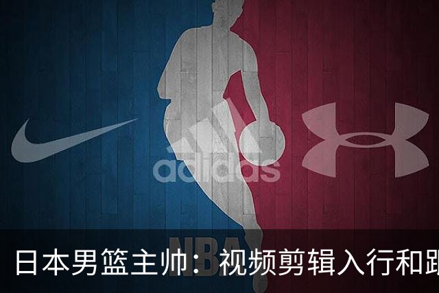 日本男篮主帅：视频剪辑入行&跟锡伯杜多年 现76人录像分析主管