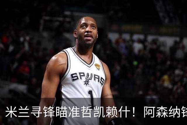 米兰寻锋瞄准哲凯赖什！阿森纳锋将坐冷板凳，冬窗有望与阿莫林重聚