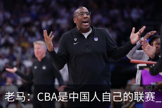 老马：CBA是中国人自己的联赛 国内球员是根本