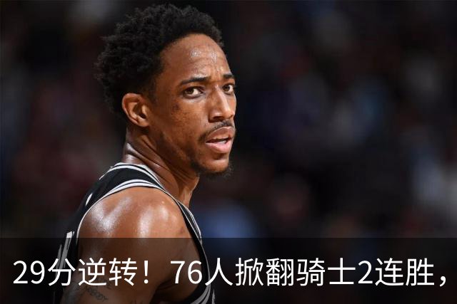 29分逆转！76人掀翻骑士2连胜，勒布朗17+10+5马克西32分6助攻