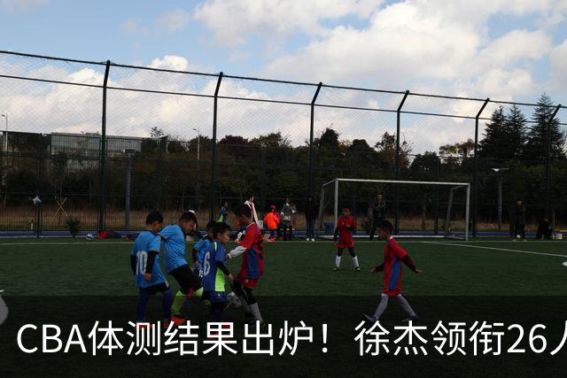 CBA体测结果出炉！徐杰领衔26人获得下赛季免测，王哲林、沈梓捷、张皓嘉、阿不都沙拉木等26人未通过体测