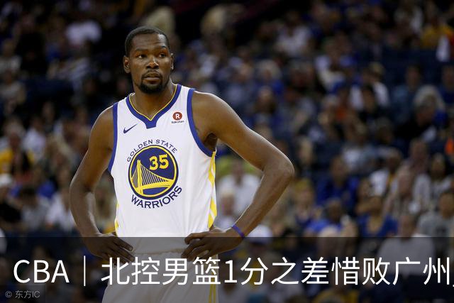 CBA｜北控男篮1分之差惜败广州 错失三连胜